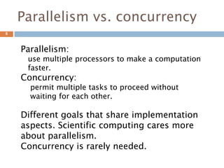 Parallelism vs. concurrency
Parallelism:
use multiple processors to make a computation
faster.
Concurrency:
permit multiple tasks to proceed without
waiting for each other.
Different goals that share implementation
aspects. Scientific computing cares more
about parallelism.
Concurrency is rarely needed.
8
 