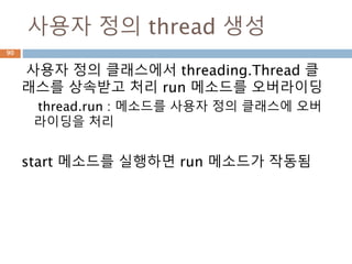 사용자 정의 thread 생성
사용자 정의 클래스에서 threading.Thread 클
래스를 상속받고 처리 run 메소드를 오버라이딩
thread.run : 메소드를 사용자 정의 클래스에 오버
라이딩을 처리
start 메소드를 실행하면 run 메소드가 작동됨
90
 