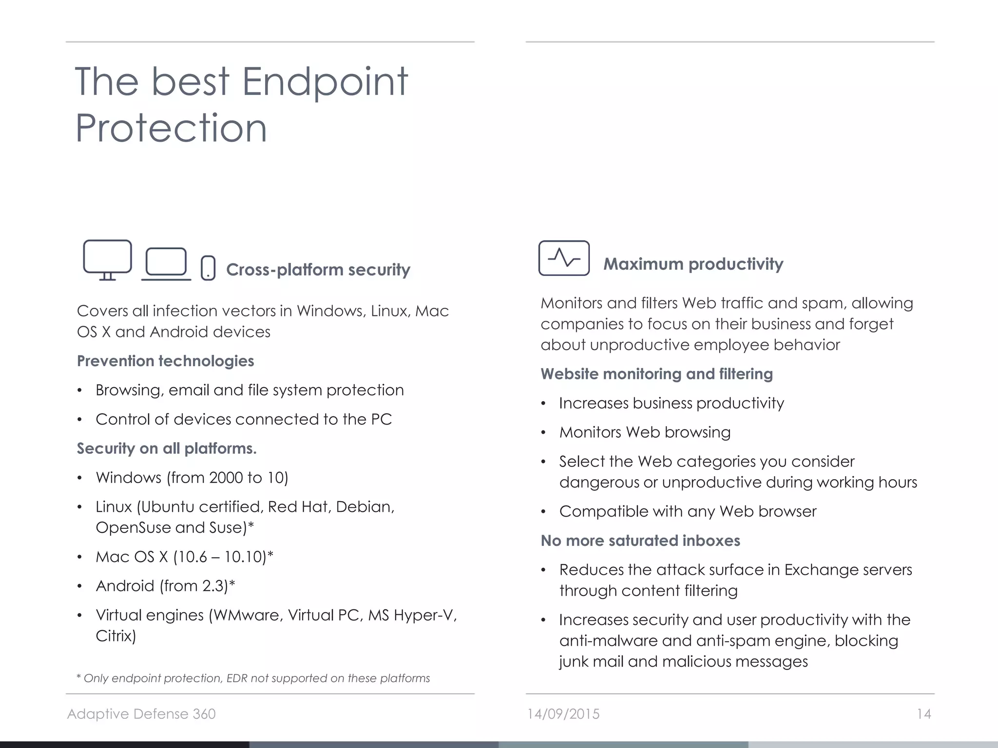 14/09/2015Adaptive Defense 360 14
The best Endpoint
Protection
Covers all infection vectors in Windows, Linux, Mac
OS X and Android devices
Prevention technologies
• Browsing, email and file system protection
• Control of devices connected to the PC
Security on all platforms.
• Windows (from 2000 to 10)
• Linux (Ubuntu certified, Red Hat, Debian,
OpenSuse and Suse)*
• Mac OS X (10.6 – 10.10)*
• Android (from 2.3)*
• Virtual engines (WMware, Virtual PC, MS Hyper-V,
Citrix)
Cross-platform security
Monitors and filters Web traffic and spam, allowing
companies to focus on their business and forget
about unproductive employee behavior
Website monitoring and filtering
• Increases business productivity
• Monitors Web browsing
• Select the Web categories you consider
dangerous or unproductive during working hours
• Compatible with any Web browser
No more saturated inboxes
• Reduces the attack surface in Exchange servers
through content filtering
• Increases security and user productivity with the
anti-malware and anti-spam engine, blocking
junk mail and malicious messages
Maximum productivity
* Only endpoint protection, EDR not supported on these platforms
 