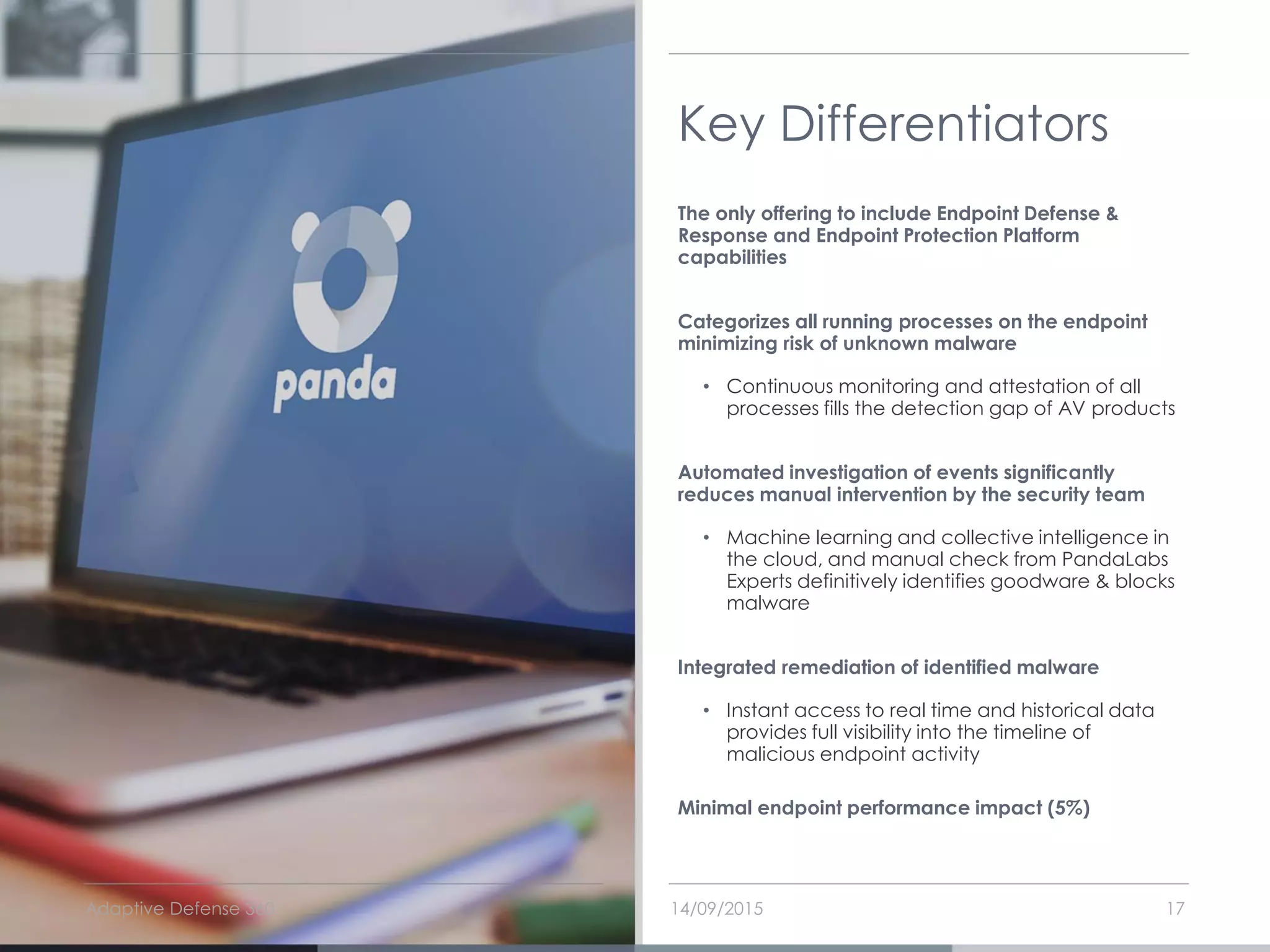 Key Differentiators
The only offering to include Endpoint Defense &
Response and Endpoint Protection Platform
capabilities
Categorizes all running processes on the endpoint
minimizing risk of unknown malware
• Continuous monitoring and attestation of all
processes fills the detection gap of AV products
Automated investigation of events significantly
reduces manual intervention by the security team
• Machine learning and collective intelligence in
the cloud, and manual check from PandaLabs
Experts definitively identifies goodware & blocks
malware
Integrated remediation of identified malware
• Instant access to real time and historical data
provides full visibility into the timeline of
malicious endpoint activity
Minimal endpoint performance impact (5%)
14/09/2015Adaptive Defense 360 17
 