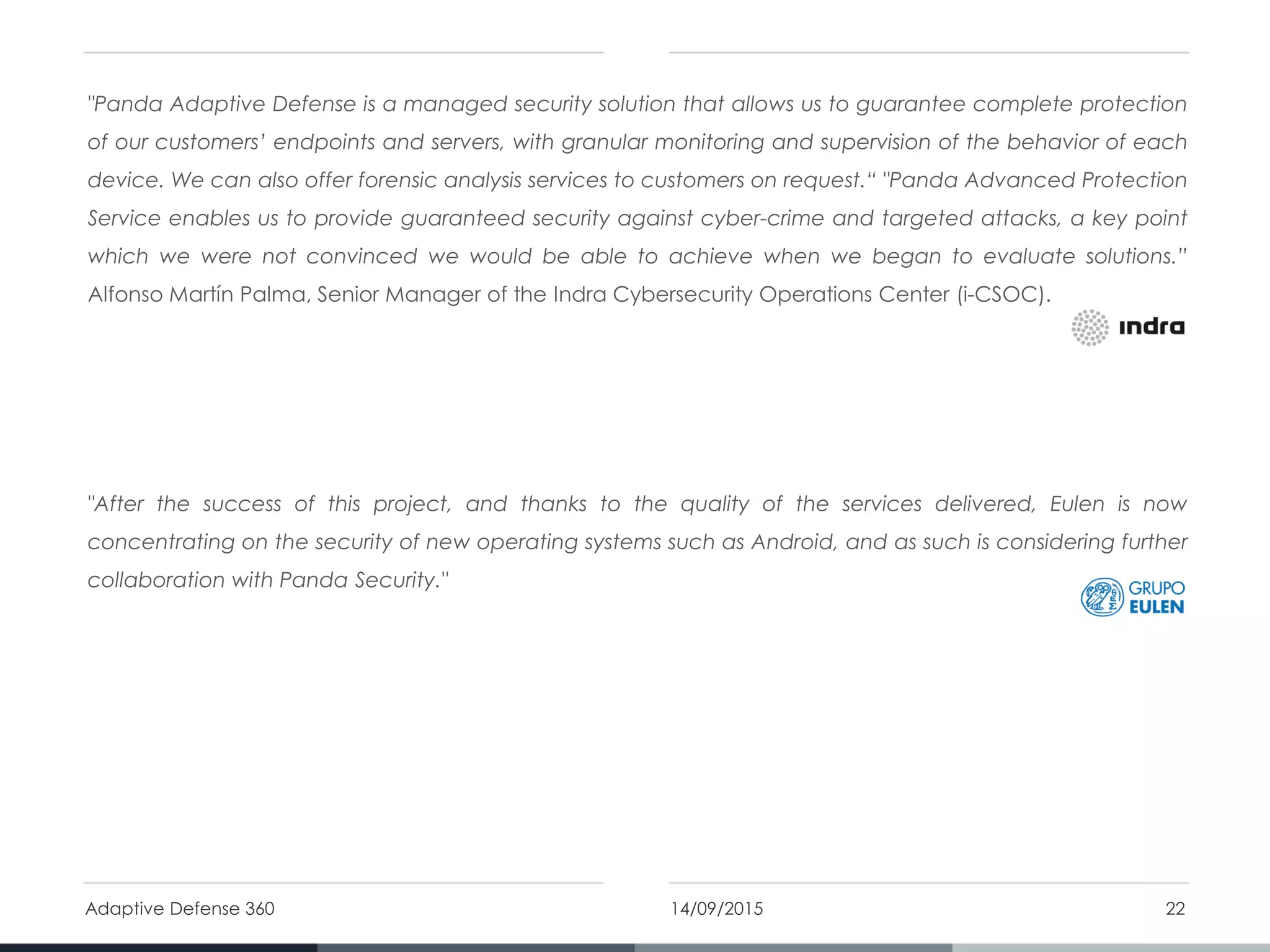 "Panda Adaptive Defense is a managed security solution that allows us to guarantee complete protection
of our customers’ endpoints and servers, with granular monitoring and supervision of the behavior of each
device. We can also offer forensic analysis services to customers on request.“ "Panda Advanced Protection
Service enables us to provide guaranteed security against cyber-crime and targeted attacks, a key point
which we were not convinced we would be able to achieve when we began to evaluate solutions.”
Alfonso Martín Palma, Senior Manager of the Indra Cybersecurity Operations Center (i-CSOC).
"After the success of this project, and thanks to the quality of the services delivered, Eulen is now
concentrating on the security of new operating systems such as Android, and as such is considering further
collaboration with Panda Security."
14/09/2015Adaptive Defense 360 22
 