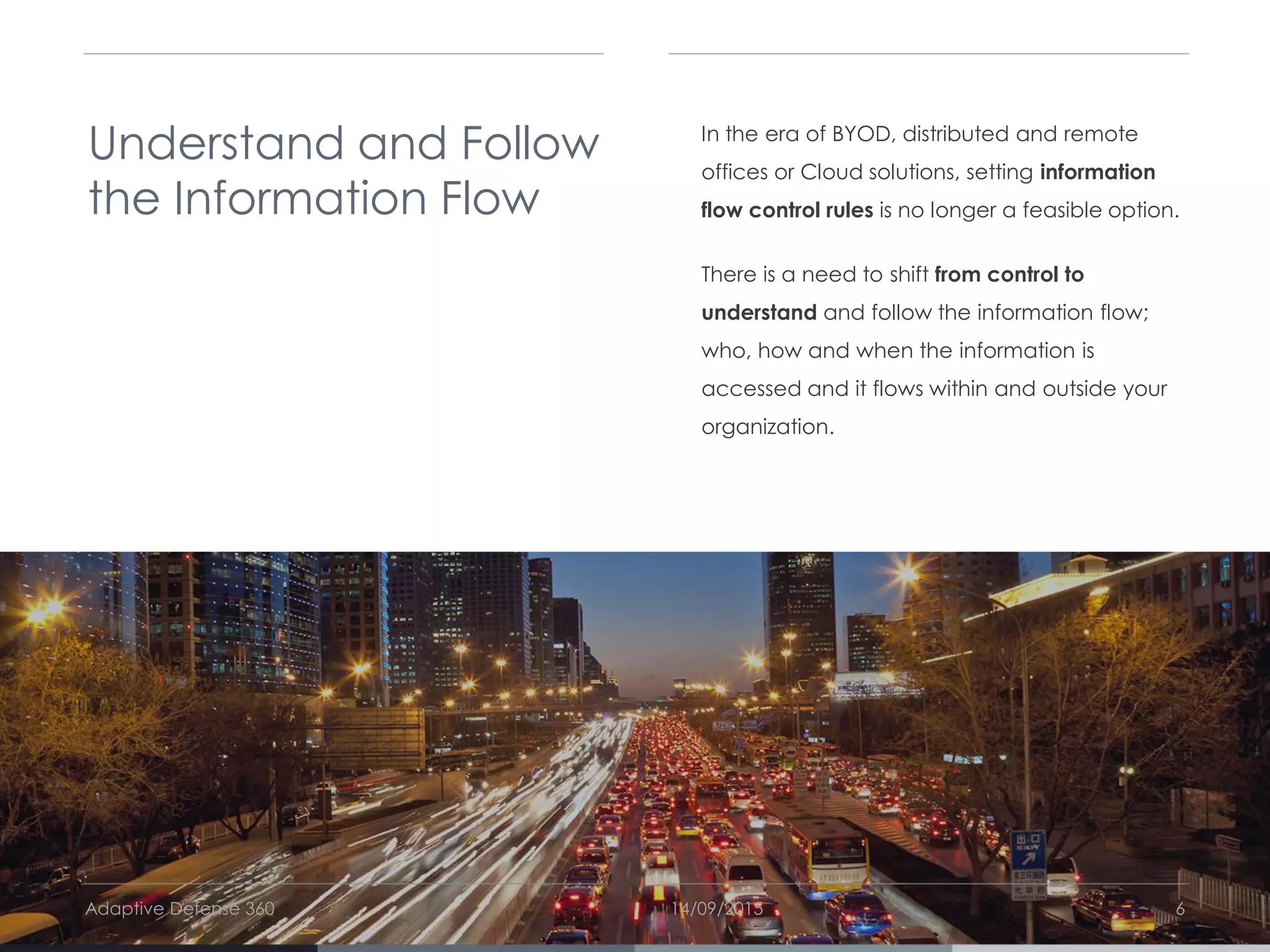 14/09/2015Adaptive Defense 360 6
Understand and Follow
the Information Flow
In the era of BYOD, distributed and remote
offices or Cloud solutions, setting information
flow control rules is no longer a feasible option.
There is a need to shift from control to
understand and follow the information flow;
who, how and when the information is
accessed and it flows within and outside your
organization.
 