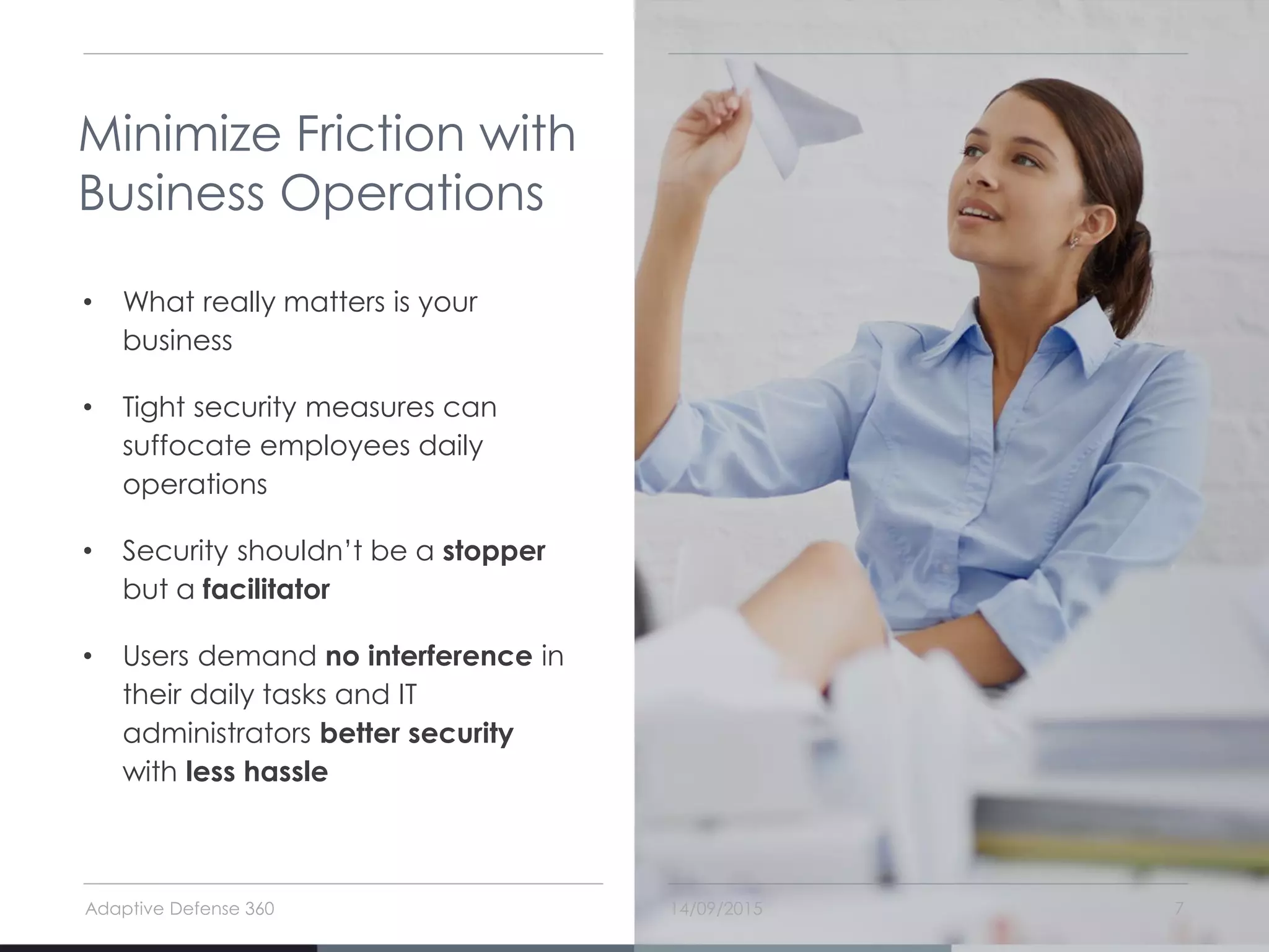 14/09/2015Adaptive Defense 360 7
Minimize Friction with
Business Operations
• What really matters is your
business
• Tight security measures can
suffocate employees daily
operations
• Security shouldn’t be a stopper
but a facilitator
• Users demand no interference in
their daily tasks and IT
administrators better security
with less hassle
 