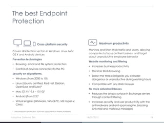 14/09/2015Adaptive Defense 360 14
The best Endpoint
Protection
Covers all infection vectors in Windows, Linux, Mac
OS X and Android devices
Prevention technologies
• Browsing, email and file system protection
• Control of devices connected to the PC
Security on all platforms.
• Windows (from 2000 to 10)
• Linux (Ubuntu certified, Red Hat, Debian,
OpenSuse and Suse)*
• Mac OS X (10.6 – 10.10)*
• Android (from 2.3)*
• Virtual engines (WMware, Virtual PC, MS Hyper-V,
Citrix)
Cross-platform security
Monitors and filters Web traffic and spam, allowing
companies to focus on their business and forget
about unproductive employee behavior
Website monitoring and filtering
• Increases business productivity
• Monitors Web browsing
• Select the Web categories you consider
dangerous or unproductive during working hours
• Compatible with any Web browser
No more saturated inboxes
• Reduces the attack surface in Exchange servers
through content filtering
• Increases security and user productivity with the
anti-malware and anti-spam engine, blocking
junk mail and malicious messages
Maximum productivity
* Only endpoint protection, EDR not supported on these platforms
 