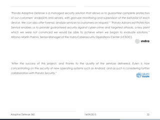 "Panda Adaptive Defense is a managed security solution that allows us to guarantee complete protection
of our customers’ endpoints and servers, with granular monitoring and supervision of the behavior of each
device. We can also offer forensic analysis services to customers on request.“ "Panda Advanced Protection
Service enables us to provide guaranteed security against cyber-crime and targeted attacks, a key point
which we were not convinced we would be able to achieve when we began to evaluate solutions.”
Alfonso Martín Palma, Senior Manager of the Indra Cybersecurity Operations Center (i-CSOC).
"After the success of this project, and thanks to the quality of the services delivered, Eulen is now
concentrating on the security of new operating systems such as Android, and as such is considering further
collaboration with Panda Security."
14/09/2015Adaptive Defense 360 22
 