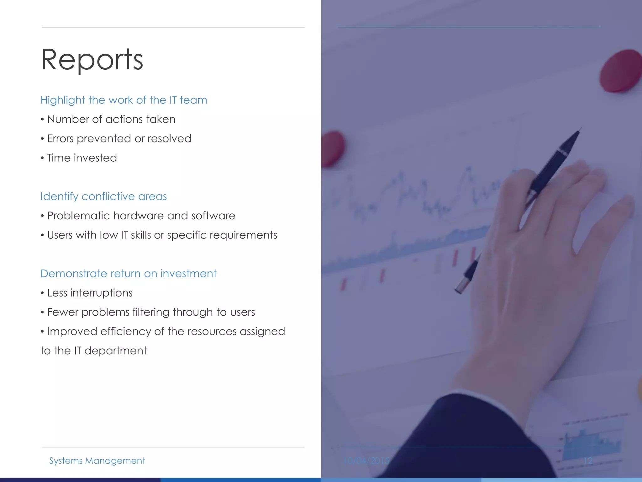 Reports
Highlight the work of the IT team
• Number of actions taken
• Errors prevented or resolved
• Time invested
Identify conflictive areas
• Problematic hardware and software
• Users with low IT skills or specific requirements
Demonstrate return on investment
• Less interruptions
• Fewer problems filtering through to users
• Improved efficiency of the resources assigned
to the IT department
10/04/2015Systems Management 12
 