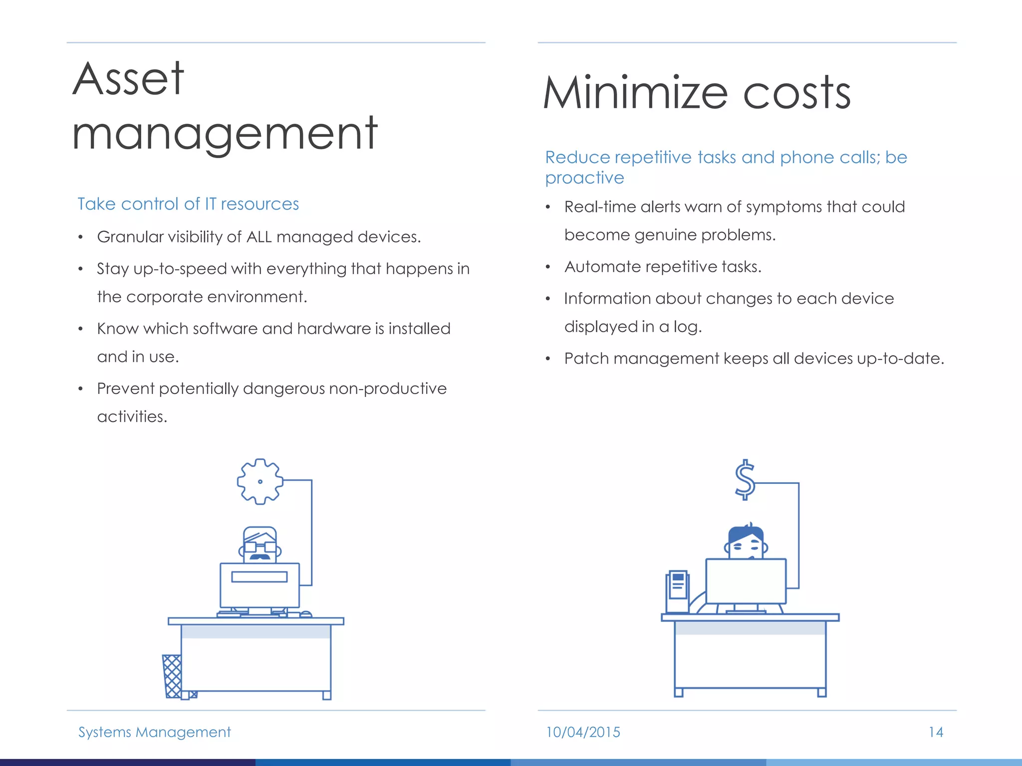 Asset
management
Take control of IT resources
• Granular visibility of ALL managed devices.
• Stay up-to-speed with everything that happens in
the corporate environment.
• Know which software and hardware is installed
and in use.
• Prevent potentially dangerous non-productive
activities.
10/04/2015Systems Management 14
Minimize costs
Reduce repetitive tasks and phone calls; be
proactive
• Real-time alerts warn of symptoms that could
become genuine problems.
• Automate repetitive tasks.
• Information about changes to each device
displayed in a log.
• Patch management keeps all devices up-to-date.
 