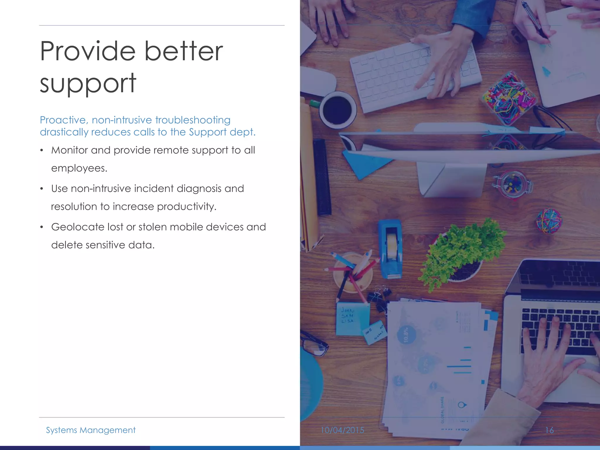 Provide better
support
Proactive, non-intrusive troubleshooting
drastically reduces calls to the Support dept.
• Monitor and provide remote support to all
employees.
• Use non-intrusive incident diagnosis and
resolution to increase productivity.
• Geolocate lost or stolen mobile devices and
delete sensitive data.
10/04/2015Systems Management 16
 