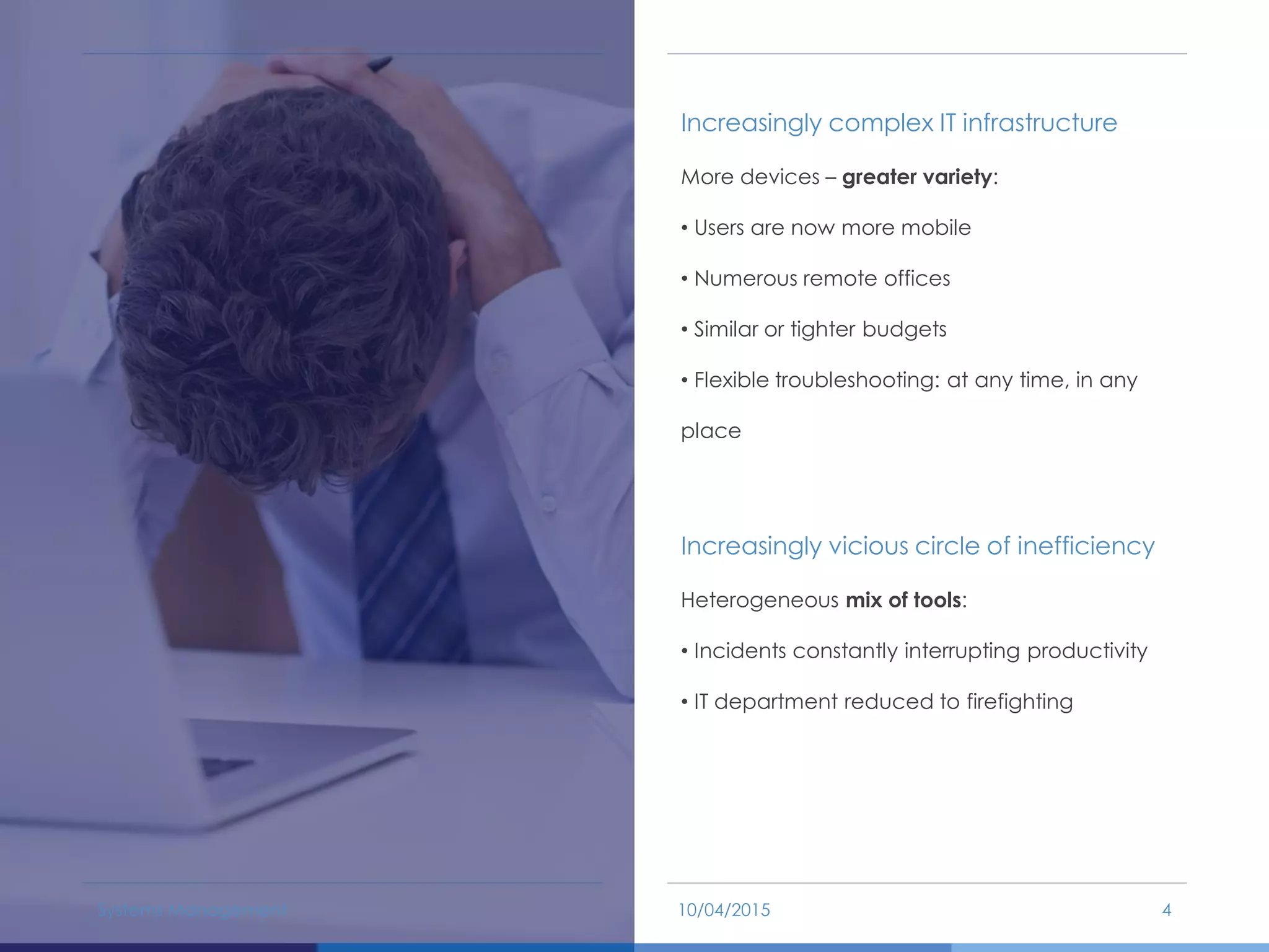 Increasingly complex IT infrastructure
More devices – greater variety:
• Users are now more mobile
• Numerous remote offices
• Similar or tighter budgets
• Flexible troubleshooting: at any time, in any
place
Increasingly vicious circle of inefficiency
Heterogeneous mix of tools:
• Incidents constantly interrupting productivity
• IT department reduced to firefighting
10/04/2015Systems Management 4
 