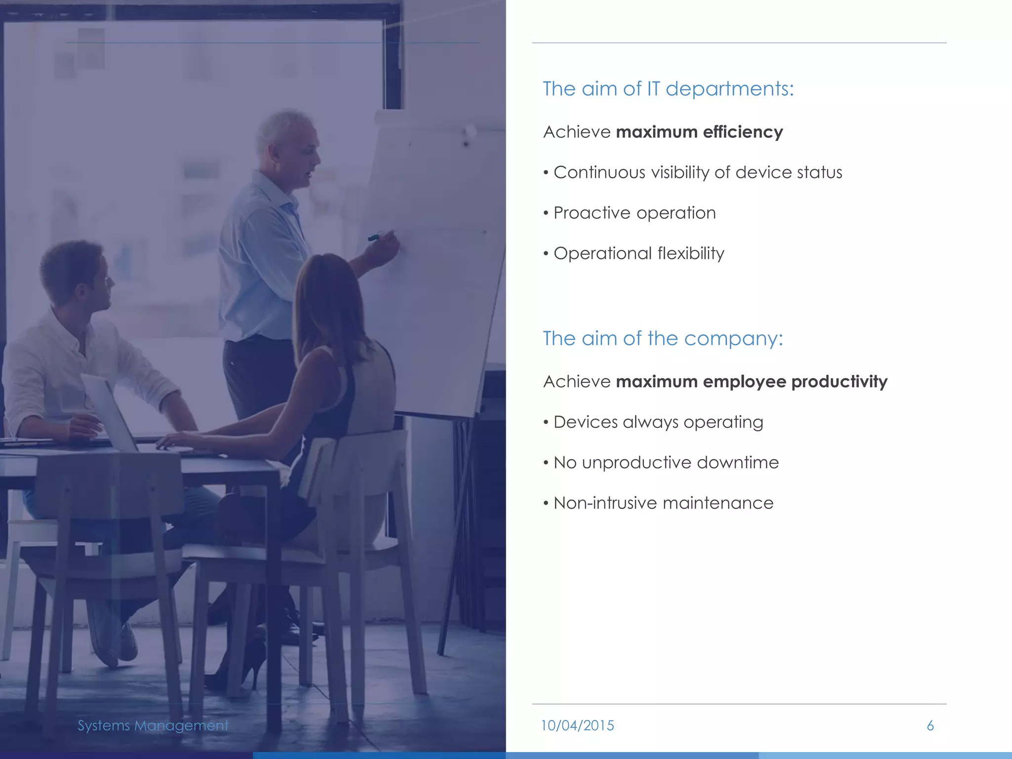 The aim of IT departments:
Achieve maximum efficiency
• Continuous visibility of device status
• Proactive operation
• Operational flexibility
The aim of the company:
Achieve maximum employee productivity
• Devices always operating
• No unproductive downtime
• Non-intrusive maintenance
10/04/2015Systems Management 6
 