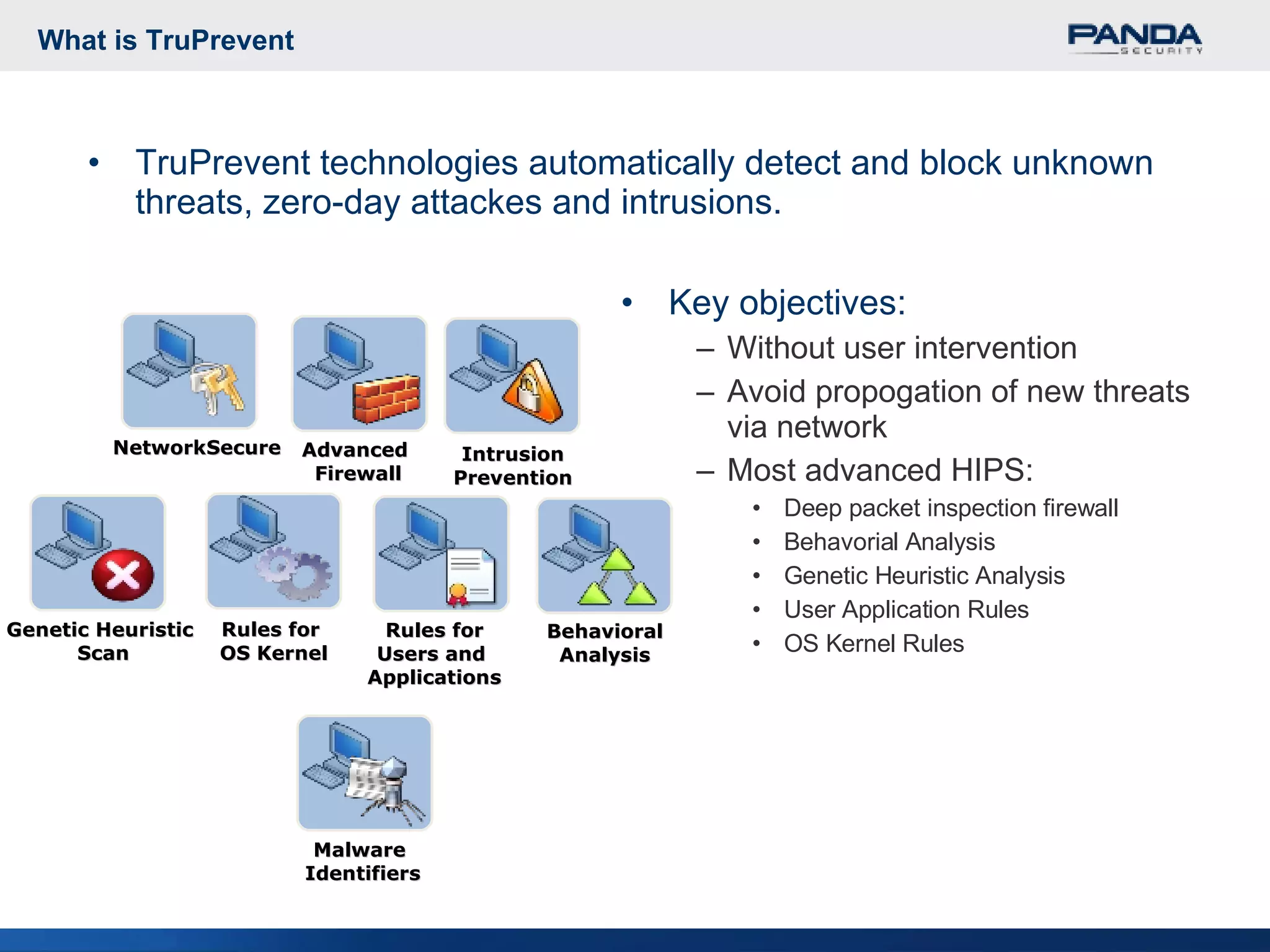 What is TruPrevent TruPrevent technologies automatically detect and block unknown threats, zero-day attackes and intrusions.  Key objectives: Without user intervention Avoid propogation of new threats via network Most advanced HIPS: Deep packet inspection firewall Behavorial Analysis Genetic Heuristic Analysis User Application Rules OS Kernel Rules Rules for  OS Kernel Rules for Users and  Applications Behavioral Analysis Genetic Heuristic  Scan Malware  Identifiers Advanced  Firewall Intrusion Prevention NetworkSecure 