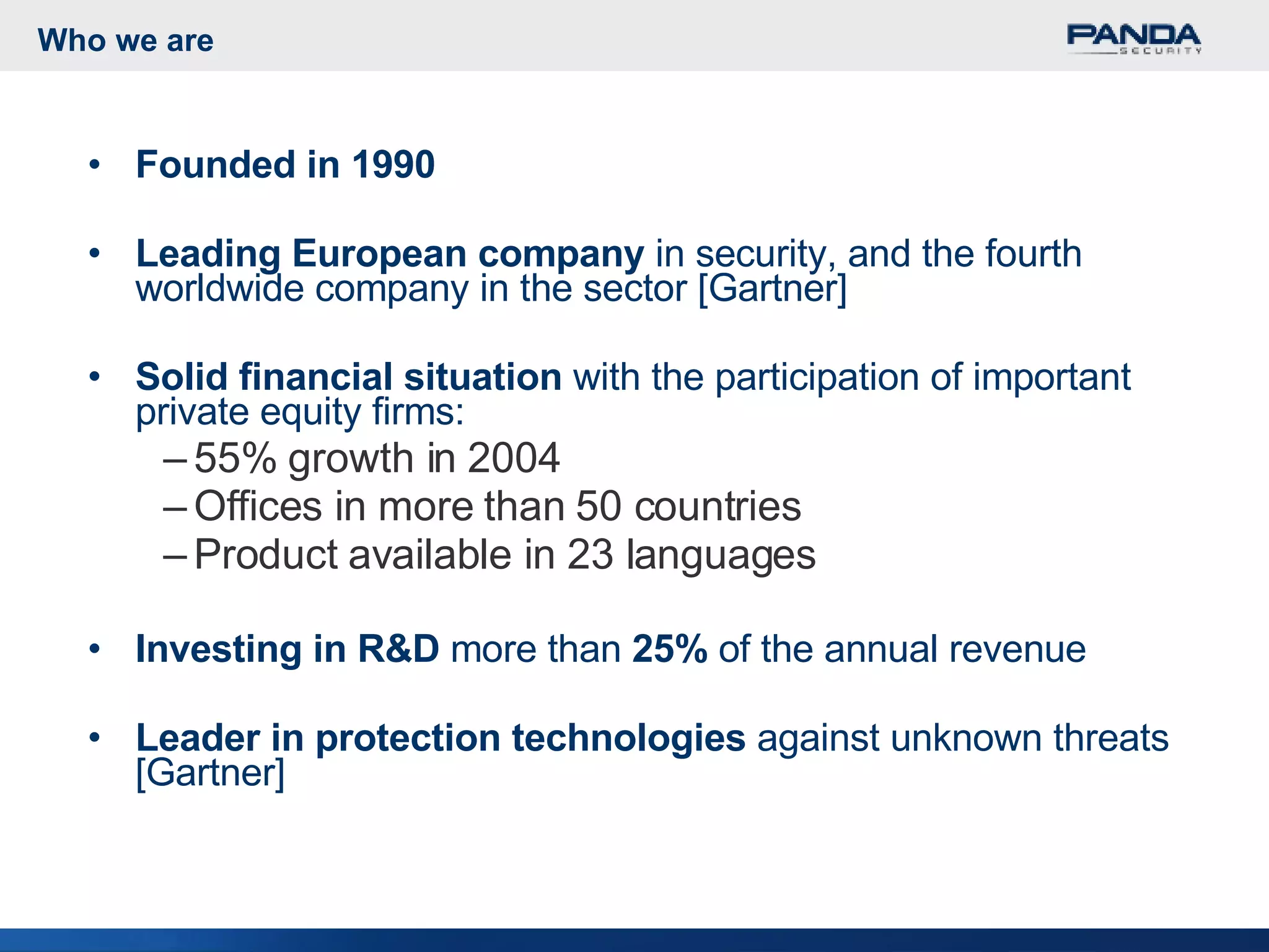Who we are Founded in 1990  Leading European company  in security, and the fourth worldwide company in the sector [Gartner] Solid financial situation  with the participation of important private equity firms: 55% growth in 2004 Offices in more than 50 countries Product available in 23 languages Investing in R&D  more than  25%  of the annual revenue Leader in protection technologies  against unknown threats [Gartner] 