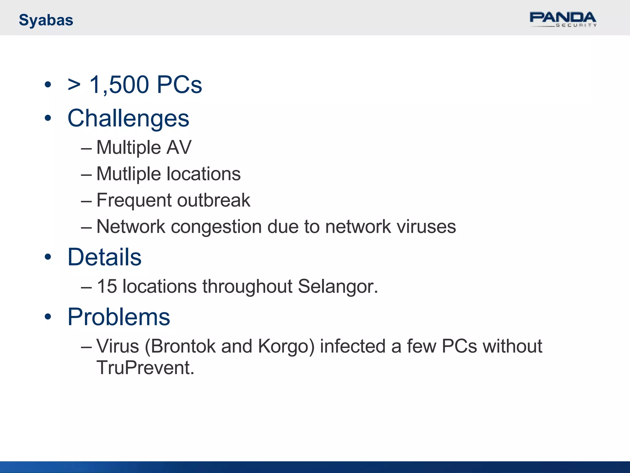 Syabas > 1,500 PCs Challenges Multiple AV Mutliple locations Frequent outbreak Network congestion due to network viruses Details 15 locations throughout Selangor. Problems Virus (Brontok and Korgo) infected a few PCs without TruPrevent. 