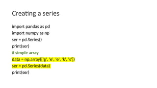 Creating a series
import pandas as pd
import numpy as np
ser = pd.Series()
print(ser)
# simple array
data = np.array(['g', 'e', 'e', 'k', 's'])
ser = pd.Series(data)
print(ser)
 