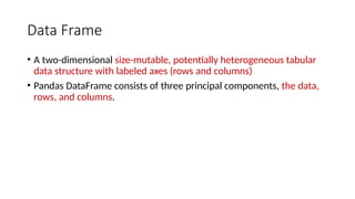 Data Frame
• A two-dimensional size-mutable, potentially heterogeneous tabular
data structure with labeled axes (rows and columns)
• Pandas DataFrame consists of three principal components, the data,
rows, and columns.
 