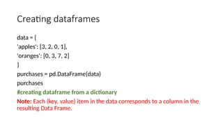 Creating dataframes
data = {
'apples': [3, 2, 0, 1],
'oranges': [0, 3, 7, 2]
}
purchases = pd.DataFrame(data)
purchases
#creating dataframe from a dictionary
Note: Each (key, value) item in the data corresponds to a column in the
resulting Data Frame.
 