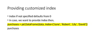 Providing customized index
• Index if not specified defaults from 0
• In case, we want to provide index then,
purchases = pd.DataFrame(data, index=['June', 'Robert', 'Lily', 'David'])
purchases
 