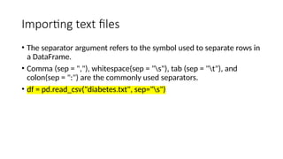 Importing text files
• The separator argument refers to the symbol used to separate rows in
a DataFrame.
• Comma (sep = ","), whitespace(sep = "s"), tab (sep = "t"), and
colon(sep = ":") are the commonly used separators.
• df = pd.read_csv("diabetes.txt", sep="s")
 
