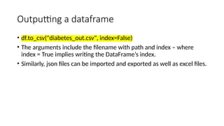 Outputting a dataframe
• df.to_csv("diabetes_out.csv", index=False)
• The arguments include the filename with path and index – where
index = True implies writing the DataFrame’s index.
• Similarly, json files can be imported and exported as well as excel files.
 