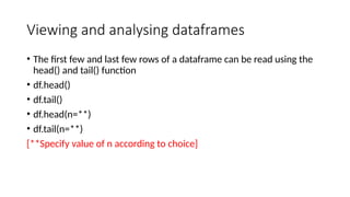 Viewing and analysing dataframes
• The first few and last few rows of a dataframe can be read using the
head() and tail() function
• df.head()
• df.tail()
• df.head(n=**)
• df.tail(n=**)
[**Specify value of n according to choice]
 