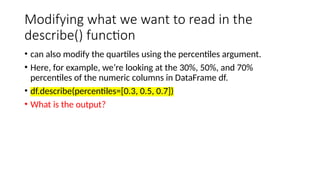 Modifying what we want to read in the
describe() function
• can also modify the quartiles using the percentiles argument.
• Here, for example, we’re looking at the 30%, 50%, and 70%
percentiles of the numeric columns in DataFrame df.
• df.describe(percentiles=[0.3, 0.5, 0.7])
• What is the output?
 