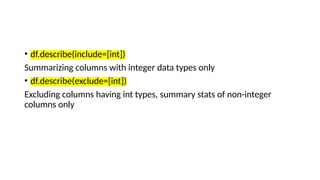 • df.describe(include=[int])
Summarizing columns with integer data types only
• df.describe(exclude=[int])
Excluding columns having int types, summary stats of non-integer
columns only
 