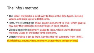 The info() method
• The .info() method is a quick way to look at the data types, missing
values, and data size of a DataFrame.
• Here, we’re setting the show_counts argument to True, which gives a
few over the total non-missing values in each column.
• We’re also setting memory_usage to True, which shows the total
memory usage of the DataFrame elements.
• When verbose is set to True, it prints the full summary from .info().
df.info(show_counts=True, memory_usage=True, verbose=True)
 