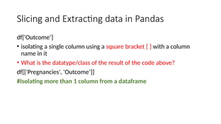 Slicing and Extracting data in Pandas
df['Outcome’]
• isolating a single column using a square bracket [ ] with a column
name in it
• What is the datatype/class of the result of the code above?
df[['Pregnancies', 'Outcome’]]
#Isolating more than 1 column from a dataframe
 