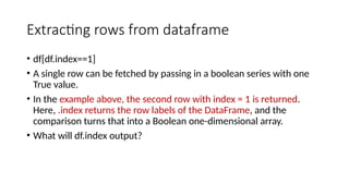 Extracting rows from dataframe
• df[df.index==1]
• A single row can be fetched by passing in a boolean series with one
True value.
• In the example above, the second row with index = 1 is returned.
Here, .index returns the row labels of the DataFrame, and the
comparison turns that into a Boolean one-dimensional array.
• What will df.index output?
 