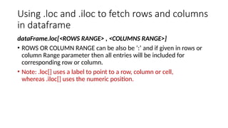 Using .loc and .iloc to fetch rows and columns
in dataframe
dataFrame.loc[<ROWS RANGE> , <COLUMNS RANGE>]
• ROWS OR COLUMN RANGE can be also be ‘:’ and if given in rows or
column Range parameter then all entries will be included for
corresponding row or column.
• Note: .loc[] uses a label to point to a row, column or cell,
whereas .iloc[] uses the numeric position.
 