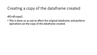 Creating a copy of the dataframe created
df2=df.copy()
• This is done so as not to affect the original dataframe and perform
operations on the copy of the dataframe created.
 