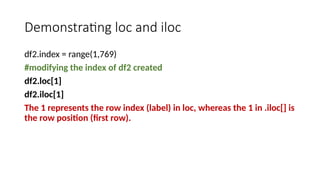 Demonstrating loc and iloc
df2.index = range(1,769)
#modifying the index of df2 created
df2.loc[1]
df2.iloc[1]
The 1 represents the row index (label) in loc, whereas the 1 in .iloc[] is
the row position (first row).
 