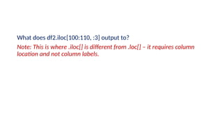 What does df2.iloc[100:110, :3] output to?
Note: This is where .iloc[] is different from .loc[] – it requires column
location and not column labels.
 