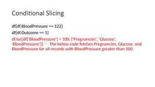 Conditional Slicing
df[df.BloodPressure == 122]
df[df.Outcome == 1]
df.loc[df['BloodPressure'] > 100, ['Pregnancies', 'Glucose',
'BloodPressure’]]  The below code fetches Pregnancies, Glucose, and
BloodPressure for all records with BloodPressure greater than 100.
 