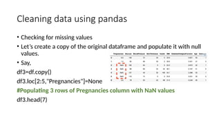 Cleaning data using pandas
• Checking for missing values
• Let’s create a copy of the original dataframe and populate it with null
values.
• Say,
df3=df.copy()
df3.loc[2:5,"Pregnancies"]=None
#Populating 3 rows of Pregnancies column with NaN values
df3.head(7)
 