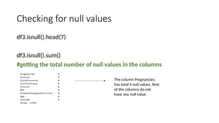 Checking for null values
df3.isnull().head(7)
df3.isnull().sum()
#getting the total number of null values in the columns
The column Pregnancies
has total 4 null values. Rest
of the columns do not
have any null value.
 