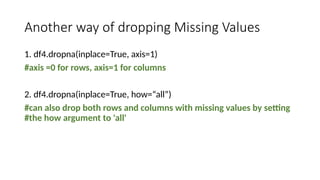 Another way of dropping Missing Values
1. df4.dropna(inplace=True, axis=1)
#axis =0 for rows, axis=1 for columns
2. df4.dropna(inplace=True, how=“all”)
#can also drop both rows and columns with missing values by setting
#the how argument to 'all'
 