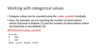 Working with categorical values
• Category values can be counted using the .value_counts() methods.
• Here, for example, we are counting the number of observations
where Outcome is diabetic (1) and the number of observations where
the Outcome is non-diabetic (0).
df['Outcome'].value_counts()
 