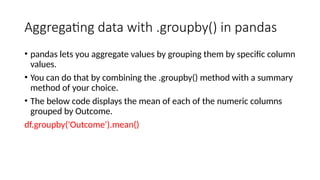 Aggregating data with .groupby() in pandas
• pandas lets you aggregate values by grouping them by specific column
values.
• You can do that by combining the .groupby() method with a summary
method of your choice.
• The below code displays the mean of each of the numeric columns
grouped by Outcome.
df.groupby('Outcome').mean()
 