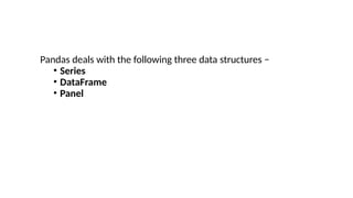 Pandas deals with the following three data structures −
• Series
• DataFrame
• Panel
 