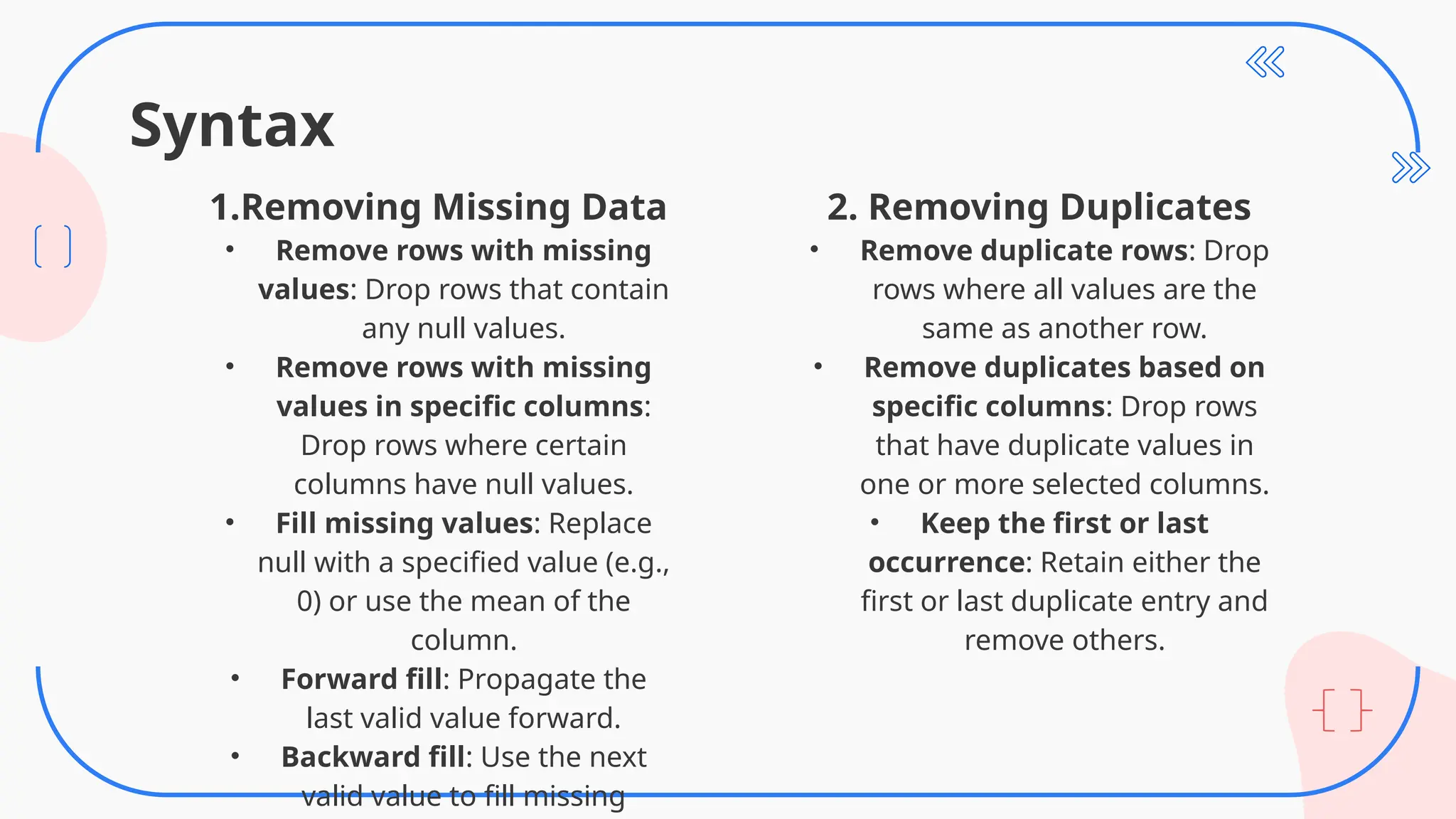 Syntax
2. Removing Duplicates
• Remove duplicate rows: Drop
rows where all values are the
same as another row.
• Remove duplicates based on
specific columns: Drop rows
that have duplicate values in
one or more selected columns.
• Keep the first or last
occurrence: Retain either the
first or last duplicate entry and
remove others.
1.Removing Missing Data
• Remove rows with missing
values: Drop rows that contain
any null values.
• Remove rows with missing
values in specific columns:
Drop rows where certain
columns have null values.
• Fill missing values: Replace
null with a specified value (e.g.,
0) or use the mean of the
column.
• Forward fill: Propagate the
last valid value forward.
• Backward fill: Use the next
valid value to fill missing
 