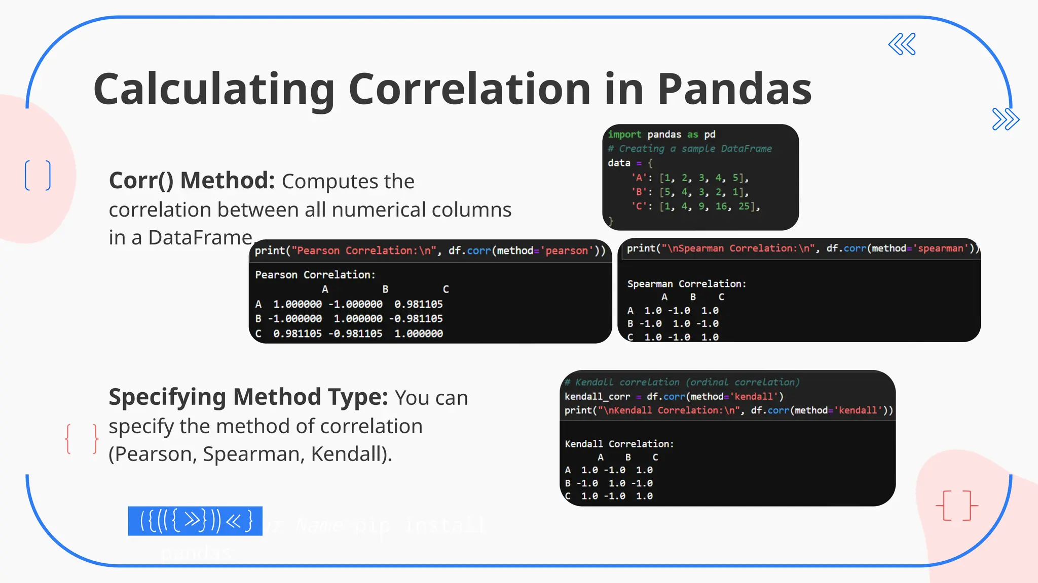 Calculating Correlation in Pandas
Corr() Method: Computes the
correlation between all numerical columns
in a DataFrame.
Specifying Method Type: You can
specify the method of correlation
(Pearson, Spearman, Kendall).
C:UsersYour Name>pip install
pandas
 