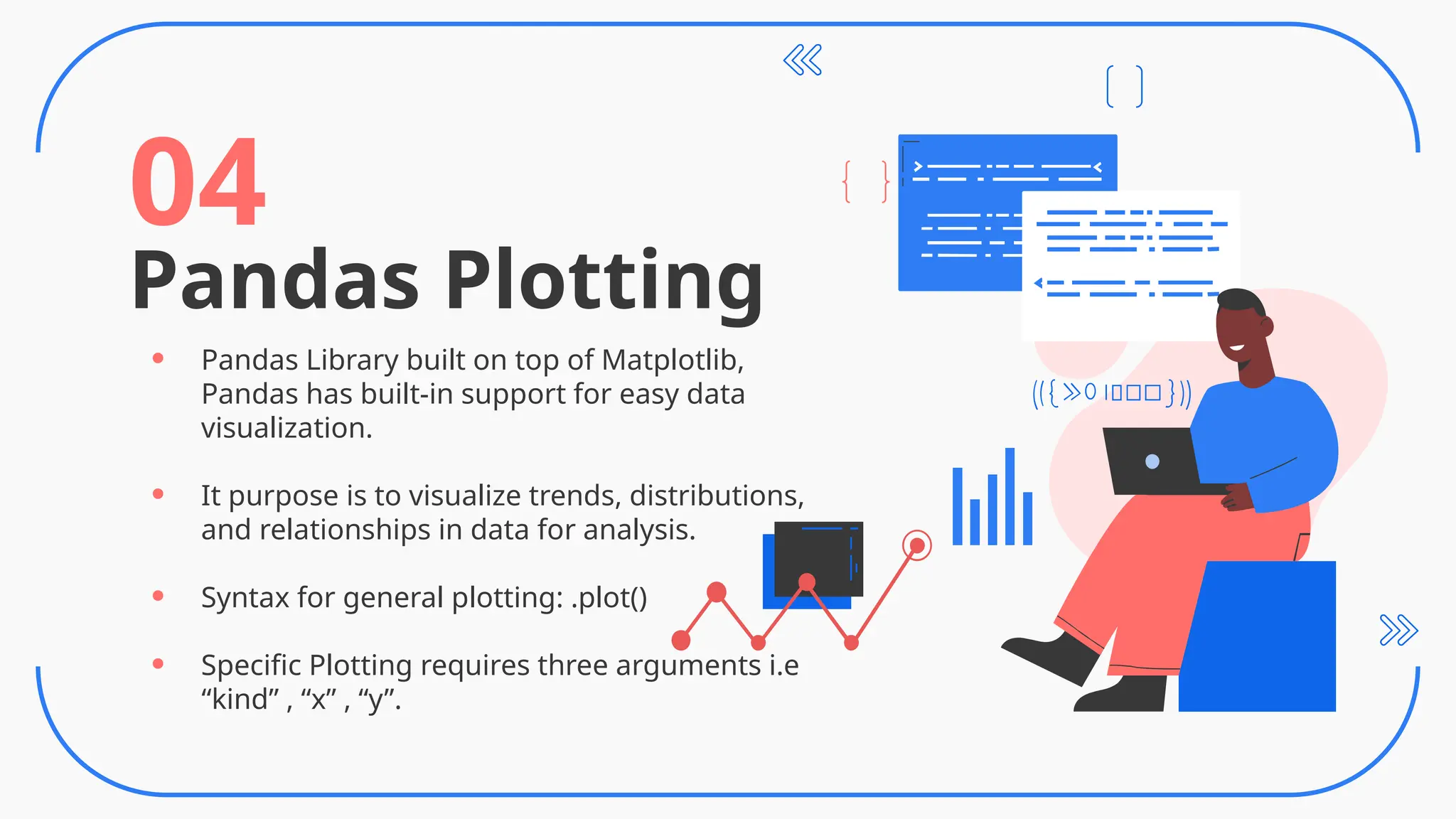 Pandas Plotting
04
• Pandas Library built on top of Matplotlib,
Pandas has built-in support for easy data
visualization.
• It purpose is to visualize trends, distributions,
and relationships in data for analysis.
• Syntax for general plotting: .plot()
• Specific Plotting requires three arguments i.e
“kind” , “x” , “y”.
 