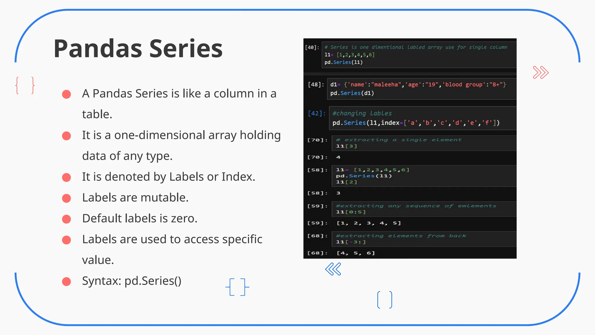 Pandas Series
● A Pandas Series is like a column in a
table.
● It is a one-dimensional array holding
data of any type.
● It is denoted by Labels or Index.
● Labels are mutable.
● Default labels is zero.
● Labels are used to access specific
value.
● Syntax: pd.Series()
 