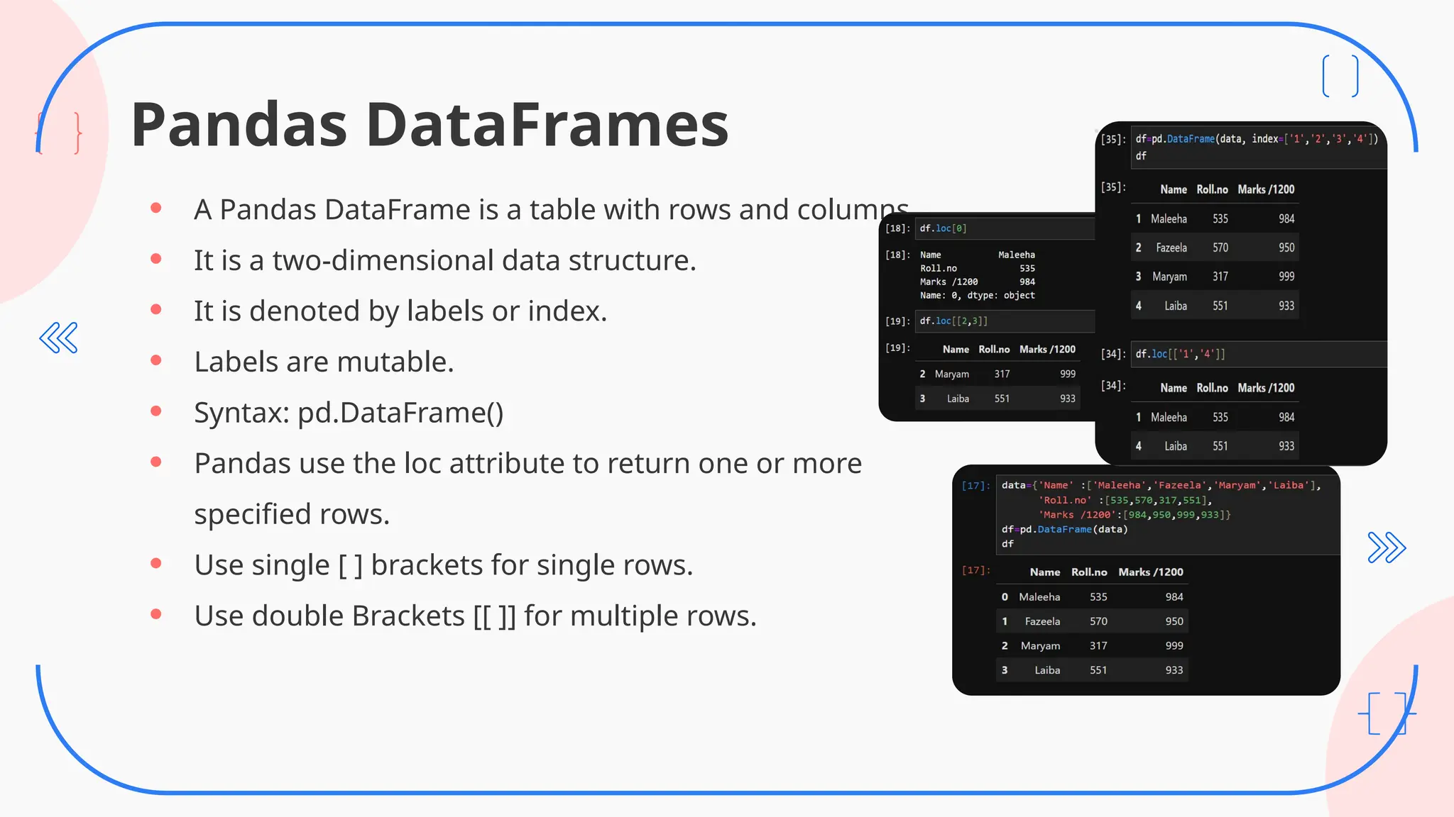 Pandas DataFrames
• A Pandas DataFrame is a table with rows and columns.
• It is a two-dimensional data structure.
• It is denoted by labels or index.
• Labels are mutable.
• Syntax: pd.DataFrame()
• Pandas use the loc attribute to return one or more
specified rows.
• Use single [ ] brackets for single rows.
• Use double Brackets [[ ]] for multiple rows.
 