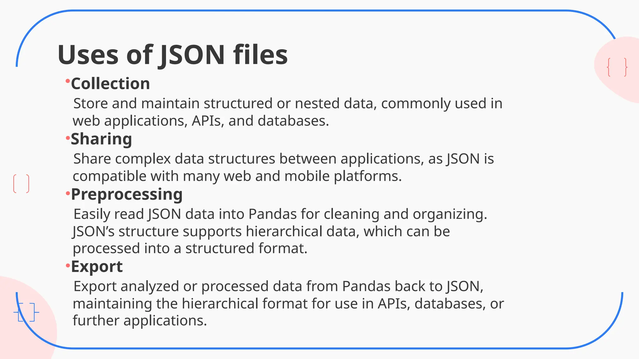 Uses of JSON files
•Collection
Store and maintain structured or nested data, commonly used in
web applications, APIs, and databases.
•Sharing
Share complex data structures between applications, as JSON is
compatible with many web and mobile platforms.
•Preprocessing
Easily read JSON data into Pandas for cleaning and organizing.
JSON’s structure supports hierarchical data, which can be
processed into a structured format.
•Export
Export analyzed or processed data from Pandas back to JSON,
maintaining the hierarchical format for use in APIs, databases, or
further applications.
 