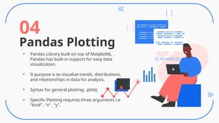 Pandas Plotting
04
• Pandas Library built on top of Matplotlib,
Pandas has built-in support for easy data
visualization.
• It purpose is to visualize trends, distributions,
and relationships in data for analysis.
• Syntax for general plotting: .plot()
• Specific Plotting requires three arguments i.e
“kind” , “x” , “y”.
 