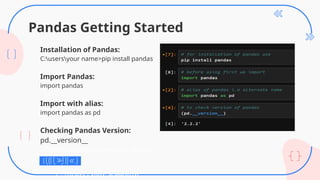 Pandas Getting Started
Installation of Pandas:
C:usersyour name>pip install pandas
Import Pandas:
import pandas
Import with alias:
import pandas as pd
Checking Pandas Version:
pd.__version__
C:UsersYour Name>pip install
pandas
C:UsersYour Name>pip
 