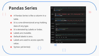 Pandas Series
● A Pandas Series is like a column in a
table.
● It is a one-dimensional array holding
data of any type.
● It is denoted by Labels or Index.
● Labels are mutable.
● Default labels is zero.
● Labels are used to access specific
value.
● Syntax: pd.Series()
 