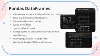 Pandas DataFrames
• A Pandas DataFrame is a table with rows and columns.
• It is a two-dimensional data structure.
• It is denoted by labels or index.
• Labels are mutable.
• Syntax: pd.DataFrame()
• Pandas use the loc attribute to return one or more
specified rows.
• Use single [ ] brackets for single rows.
• Use double Brackets [[ ]] for multiple rows.
 